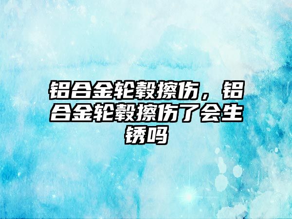 鋁合金輪轂擦傷，鋁合金輪轂擦傷了會生銹嗎