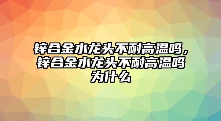 鋅合金水龍頭不耐高溫嗎，鋅合金水龍頭不耐高溫嗎為什么