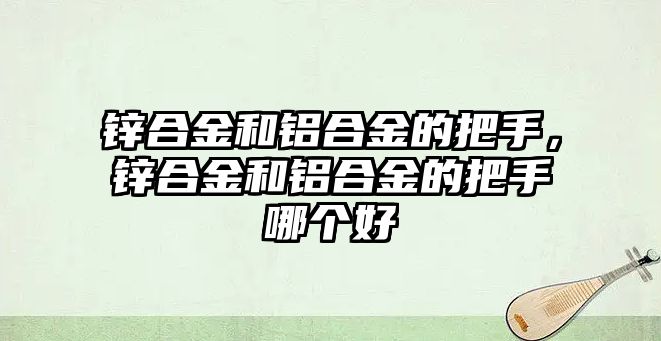 鋅合金和鋁合金的把手，鋅合金和鋁合金的把手哪個好