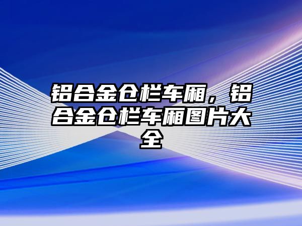 鋁合金倉欄車廂，鋁合金倉欄車廂圖片大全