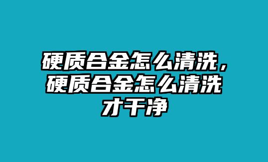 硬質(zhì)合金怎么清洗，硬質(zhì)合金怎么清洗才干凈