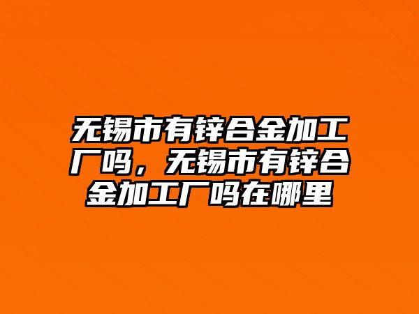 無錫市有鋅合金加工廠嗎，無錫市有鋅合金加工廠嗎在哪里