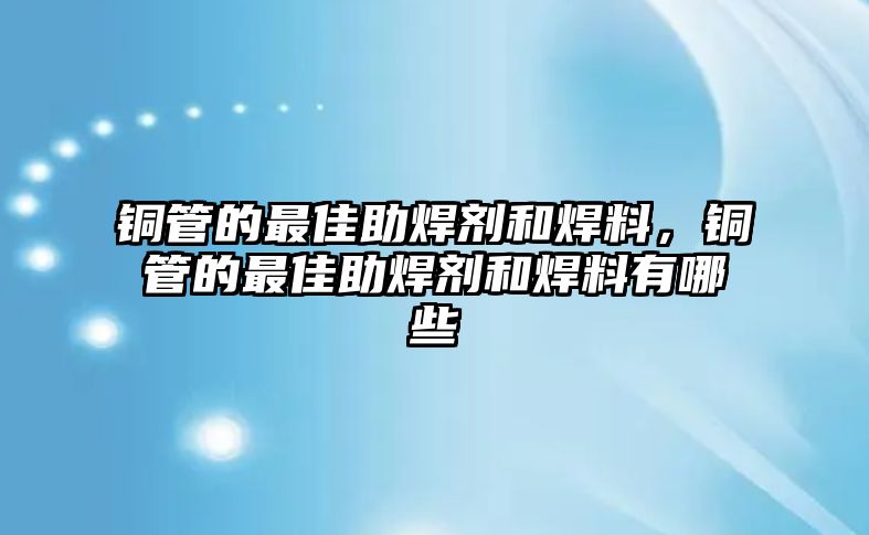 銅管的最佳助焊劑和焊料，銅管的最佳助焊劑和焊料有哪些