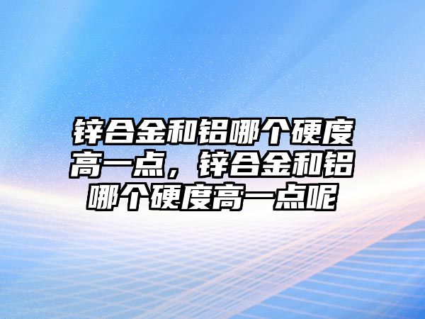 鋅合金和鋁哪個硬度高一點，鋅合金和鋁哪個硬度高一點呢