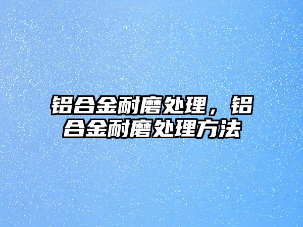 鋁合金耐磨處理，鋁合金耐磨處理方法