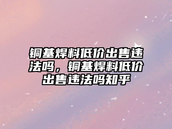 銅基焊料低價出售違法嗎，銅基焊料低價出售違法嗎知乎