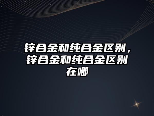 鋅合金和純合金區(qū)別，鋅合金和純合金區(qū)別在哪