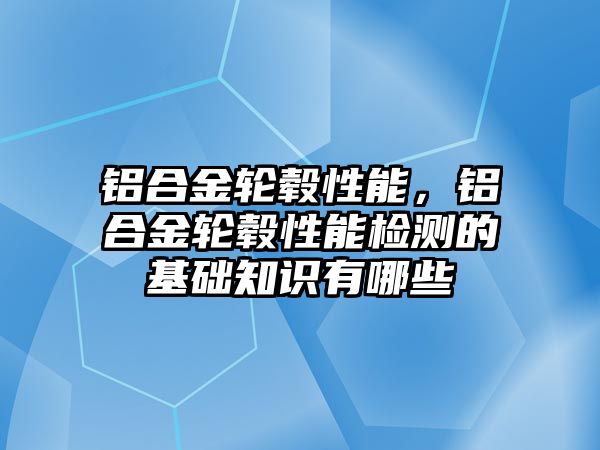 鋁合金輪轂性能，鋁合金輪轂性能檢測(cè)的基礎(chǔ)知識(shí)有哪些