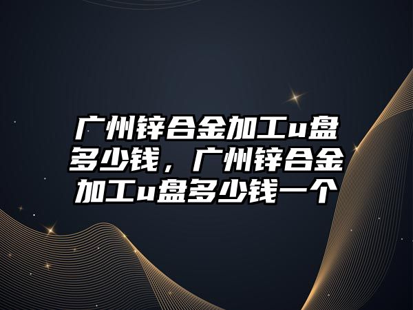 廣州鋅合金加工u盤多少錢，廣州鋅合金加工u盤多少錢一個(gè)