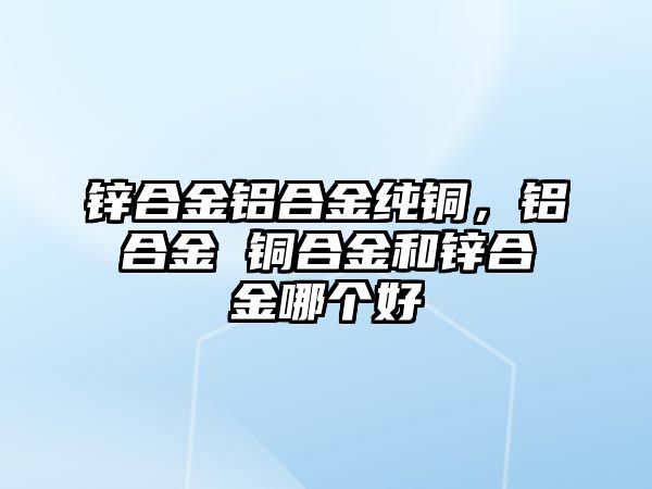 鋅合金鋁合金純銅，鋁合金 銅合金和鋅合金哪個好