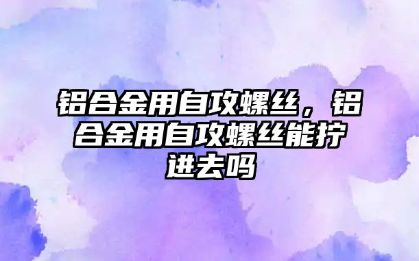 鋁合金用自攻螺絲，鋁合金用自攻螺絲能擰進去嗎