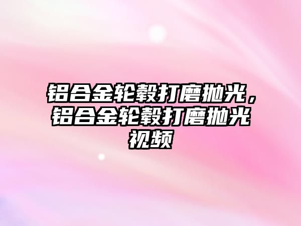 鋁合金輪轂打磨拋光，鋁合金輪轂打磨拋光視頻