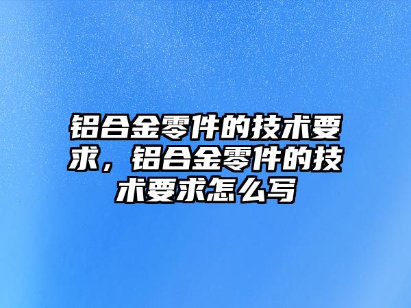 鋁合金零件的技術(shù)要求，鋁合金零件的技術(shù)要求怎么寫