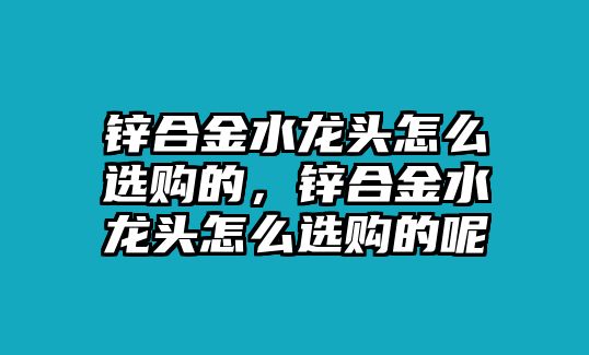 鋅合金水龍頭怎么選購的，鋅合金水龍頭怎么選購的呢