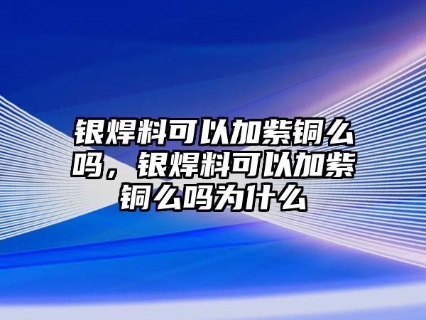 銀焊料可以加紫銅么嗎，銀焊料可以加紫銅么嗎為什么