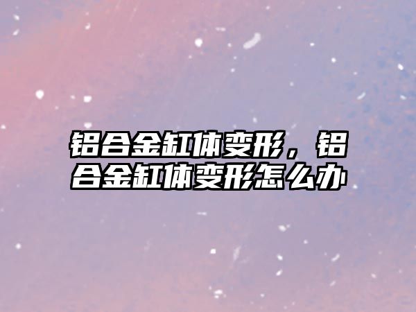 鋁合金缸體變形，鋁合金缸體變形怎么辦