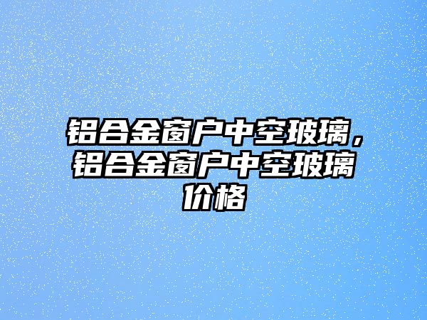 鋁合金窗戶中空玻璃，鋁合金窗戶中空玻璃價格