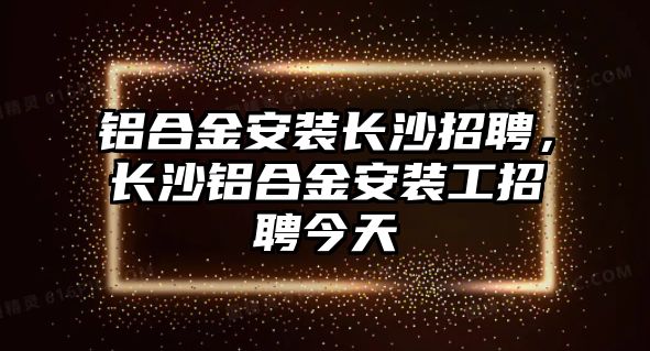 鋁合金安裝長沙招聘，長沙鋁合金安裝工招聘今天