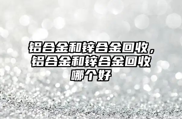 鋁合金和鋅合金回收，鋁合金和鋅合金回收哪個(gè)好