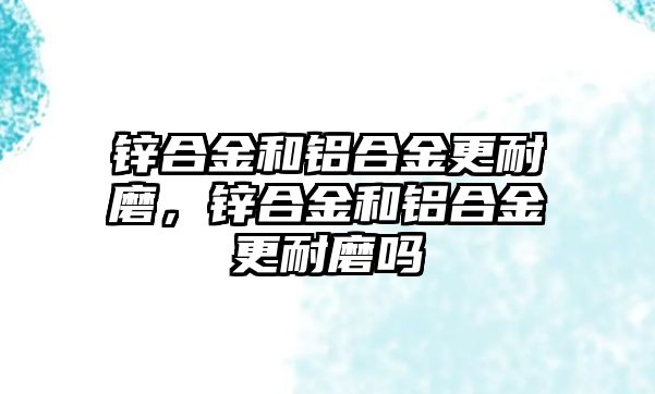 鋅合金和鋁合金更耐磨，鋅合金和鋁合金更耐磨嗎