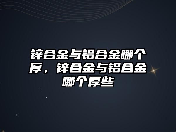 鋅合金與鋁合金哪個厚，鋅合金與鋁合金哪個厚些