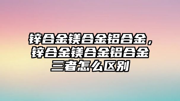 鋅合金鎂合金鋁合金，鋅合金鎂合金鋁合金三者怎么區(qū)別