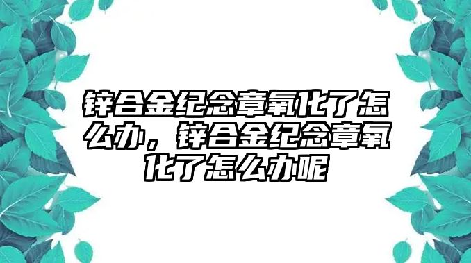 鋅合金紀(jì)念章氧化了怎么辦，鋅合金紀(jì)念章氧化了怎么辦呢