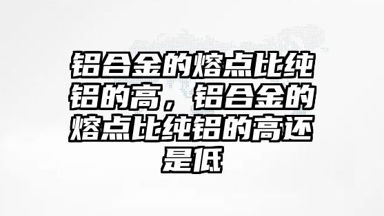 鋁合金的熔點比純鋁的高，鋁合金的熔點比純鋁的高還是低