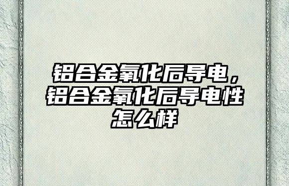 鋁合金氧化后導電，鋁合金氧化后導電性怎么樣