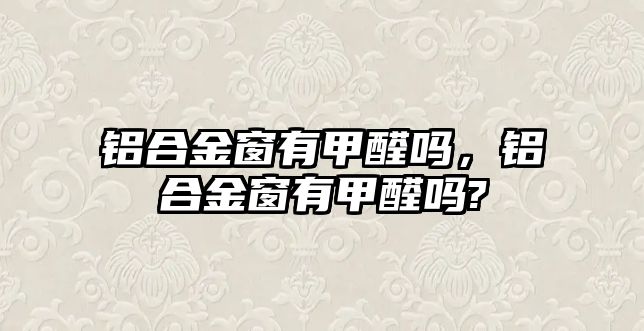 鋁合金窗有甲醛嗎，鋁合金窗有甲醛嗎?