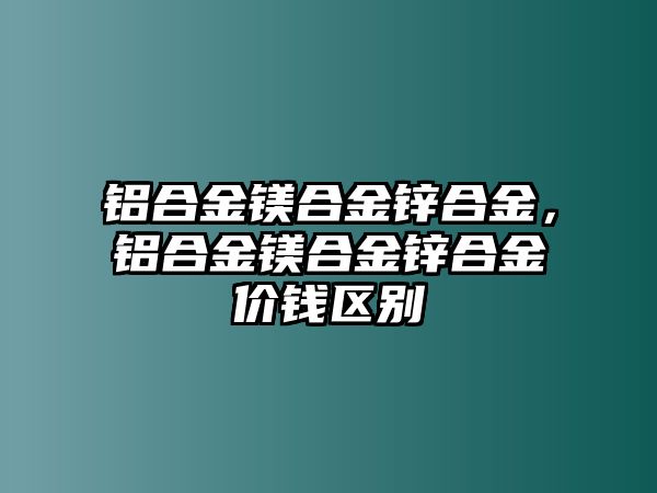 鋁合金鎂合金鋅合金，鋁合金鎂合金鋅合金價錢區(qū)別