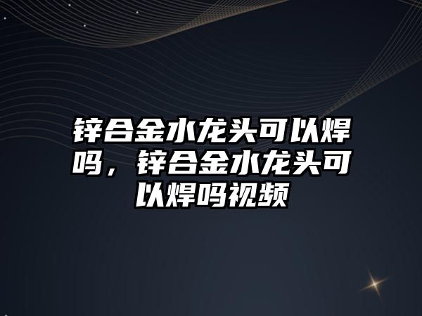 鋅合金水龍頭可以焊嗎，鋅合金水龍頭可以焊嗎視頻