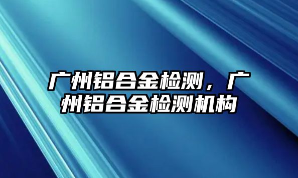 廣州鋁合金檢測，廣州鋁合金檢測機構