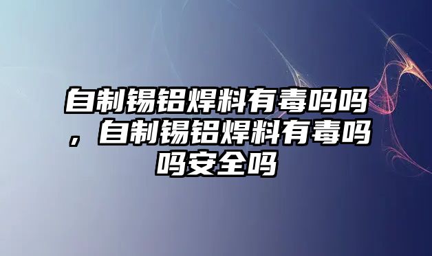 自制錫鋁焊料有毒嗎嗎，自制錫鋁焊料有毒嗎嗎安全嗎