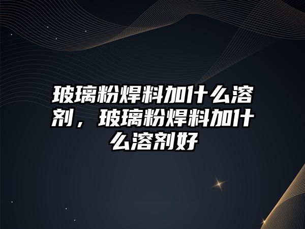 玻璃粉焊料加什么溶劑，玻璃粉焊料加什么溶劑好