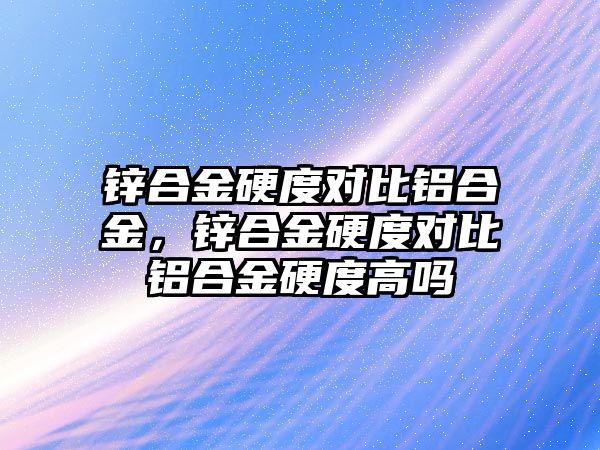 鋅合金硬度對比鋁合金，鋅合金硬度對比鋁合金硬度高嗎