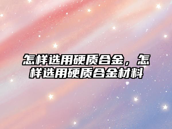 怎樣選用硬質合金，怎樣選用硬質合金材料