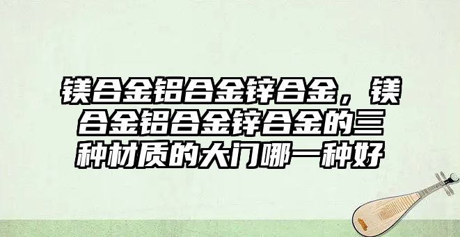 鎂合金鋁合金鋅合金，鎂合金鋁合金鋅合金的三種材質(zhì)的大門哪一種好