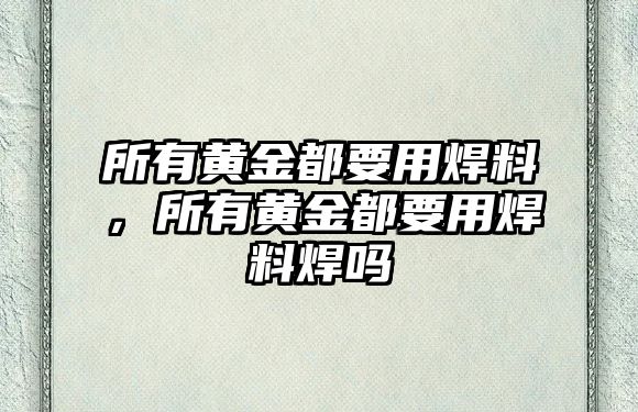 所有黃金都要用焊料，所有黃金都要用焊料焊嗎