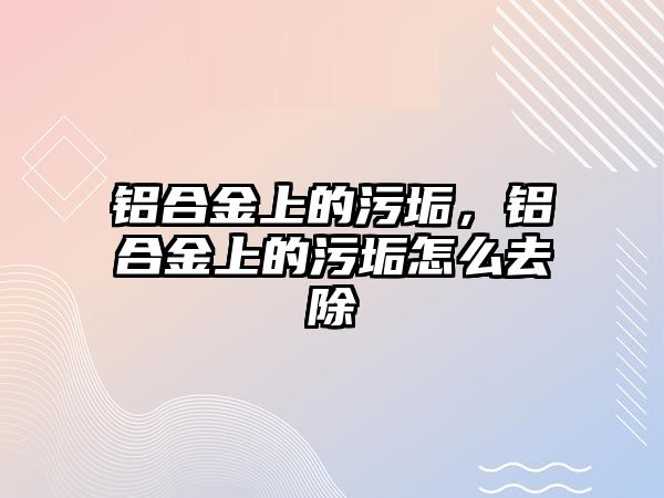 鋁合金上的污垢，鋁合金上的污垢怎么去除