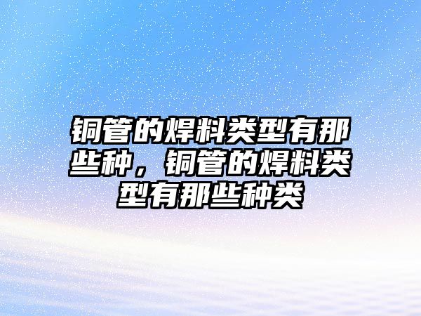 銅管的焊料類型有那些種，銅管的焊料類型有那些種類