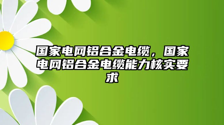 國(guó)家電網(wǎng)鋁合金電纜，國(guó)家電網(wǎng)鋁合金電纜能力核實(shí)要求