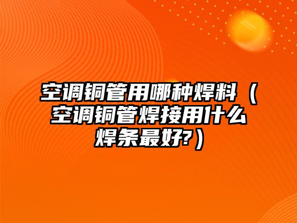 空調銅管用哪種焊料（空調銅管焊接用什么焊條最好?）