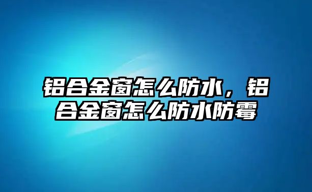 鋁合金窗怎么防水，鋁合金窗怎么防水防霉