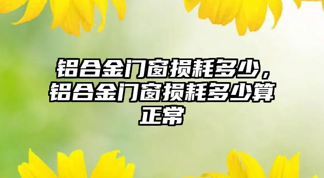 鋁合金門窗損耗多少，鋁合金門窗損耗多少算正常