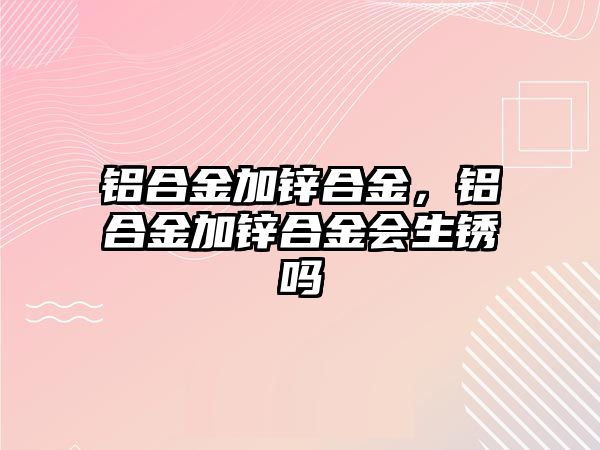 鋁合金加鋅合金，鋁合金加鋅合金會(huì)生銹嗎