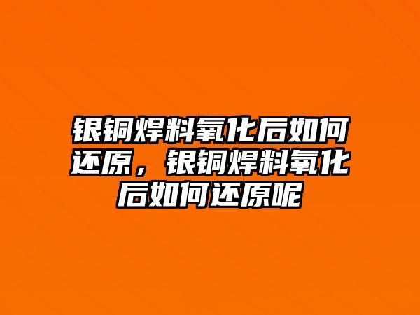 銀銅焊料氧化后如何還原，銀銅焊料氧化后如何還原呢