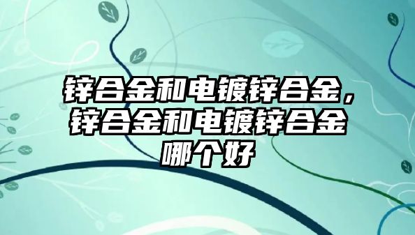 鋅合金和電鍍鋅合金，鋅合金和電鍍鋅合金哪個好