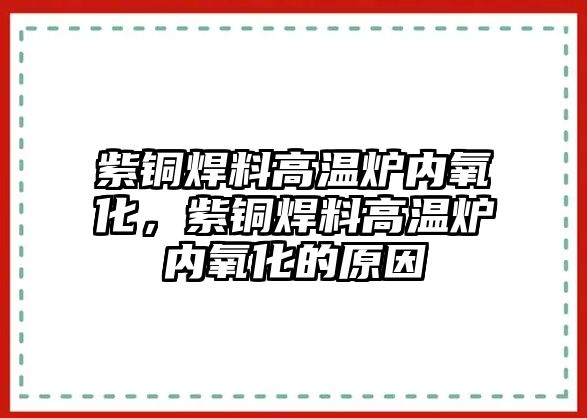 紫銅焊料高溫爐內(nèi)氧化，紫銅焊料高溫爐內(nèi)氧化的原因