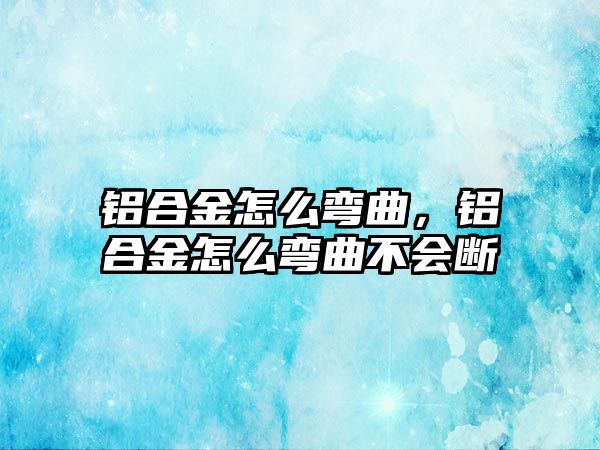 鋁合金怎么彎曲，鋁合金怎么彎曲不會斷